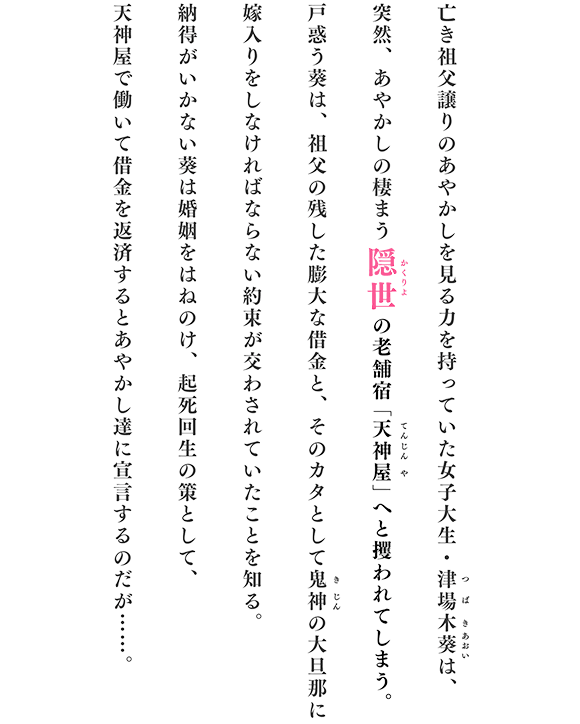 亡き祖父譲りのあやかしを見る力を持っていた女子大生・津場木葵は、突然、あやかしの棲まう隠世の老舗宿「天神屋」へと攫われてしまう。戸惑う葵は、祖父の残した膨大な借金と、そのカタとして鬼神の大旦那に嫁入りをしなければならない約束が交わされていたことを知る。納得がいかない葵は婚姻をはねのけ、起死回生の策として、天神屋で働いて借金を返済するとあやかし達に宣言するのだが……。